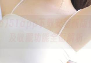 51app下载安装新版使用攻略及收藏功能全面解析