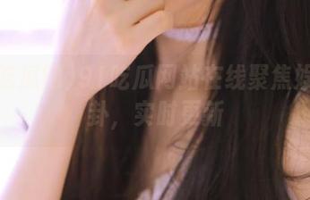 91吃瓜网站在线聚焦娱乐八卦，实时更新