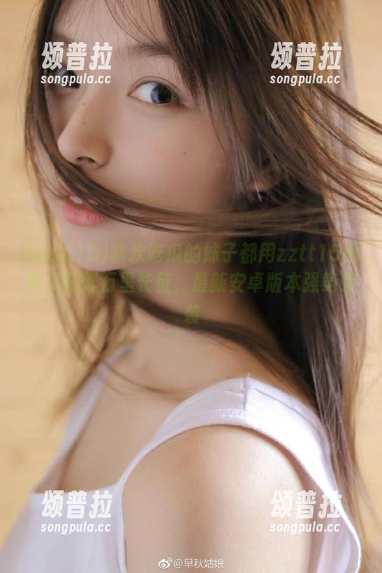 喜欢吃瓜的妹子都用zztt15黑料不打烊万里长征，最新安卓版本强势来袭