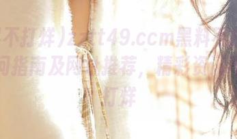 zztt49.ccm黑料不打烊网页访问指南及网址推荐，精彩资讯不断不打烊