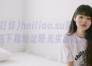 heiliao.su黑料不打烊安卓客户端下载地址曝光实时吃瓜不停歇
