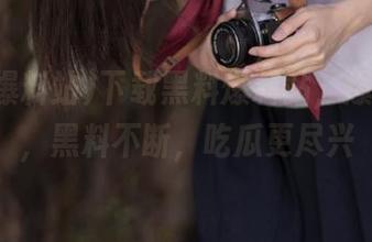 下载黑料爆料站，爆料不停，黑料不断，吃瓜更尽兴